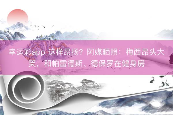 幸运彩app 这样昂扬？阿媒晒照：梅西昂头大笑，和帕雷德斯、德保罗在健身房