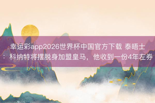 幸运彩app2026世界杯中国官方下载 泰晤士：科纳特将摆脱身加盟皇马，他收到一份4年左券
