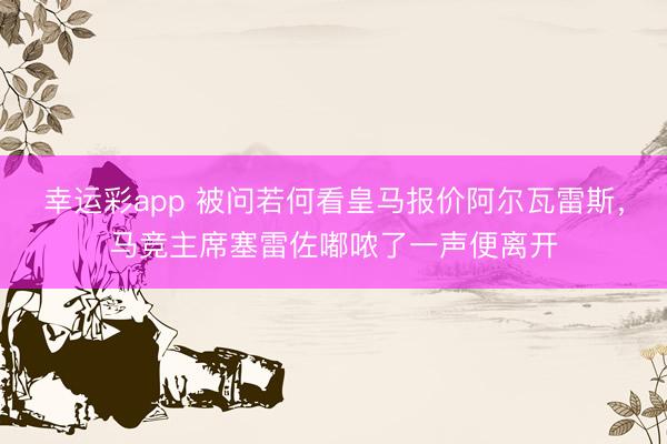 幸运彩app 被问若何看皇马报价阿尔瓦雷斯，马竞主席塞雷佐嘟哝了一声便离开