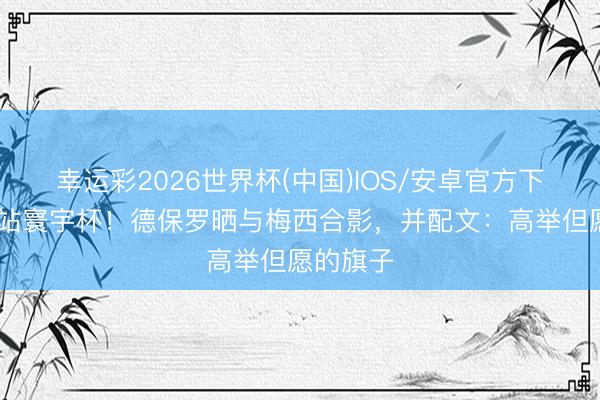 幸运彩2026世界杯(中国)IOS/安卓官方下载 下一站寰宇杯！德保罗晒与梅西合影，并配文：高举但愿的旗子