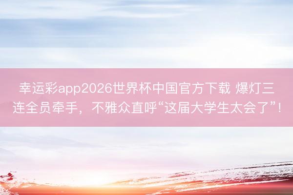 幸运彩app2026世界杯中国官方下载 爆灯三连全员牵手，不雅众直呼“这届大学生太会了”！