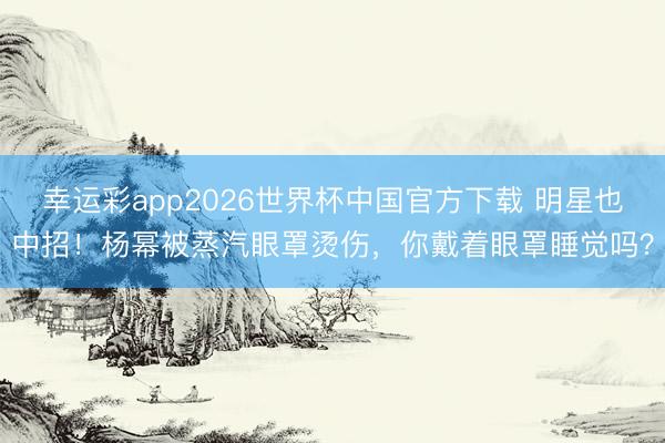幸运彩app2026世界杯中国官方下载 明星也中招！杨幂被蒸汽眼罩烫伤，你戴着眼罩睡觉吗？