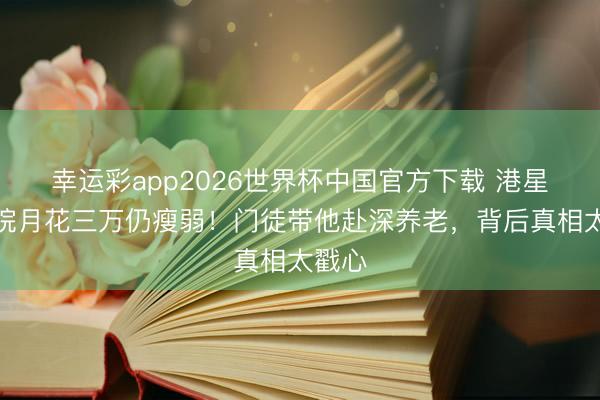 幸运彩app2026世界杯中国官方下载 港星养老院月花三万仍瘦弱！门徒带他赴深养老，背后真相太戳心