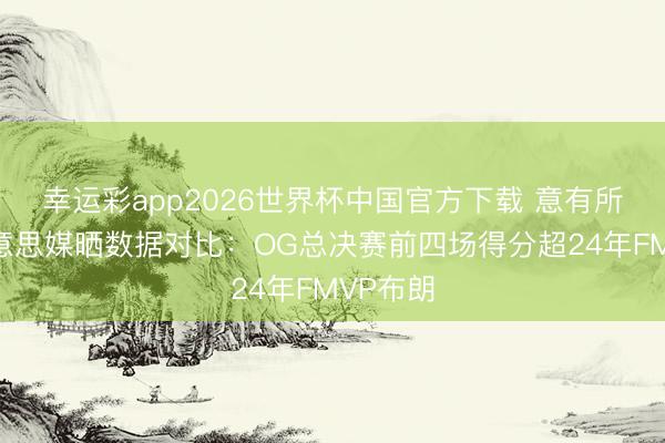 幸运彩app2026世界杯中国官方下载 意有所指！好意思媒晒数据对比：OG总决赛前四场得分超24年FMVP布朗