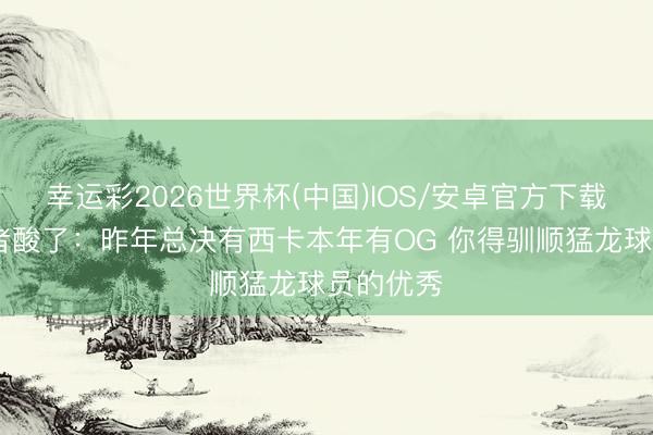 幸运彩2026世界杯(中国)IOS/安卓官方下载 猛龙记者酸了：昨年总决有西卡本年有OG 你得驯顺猛龙球员的优秀