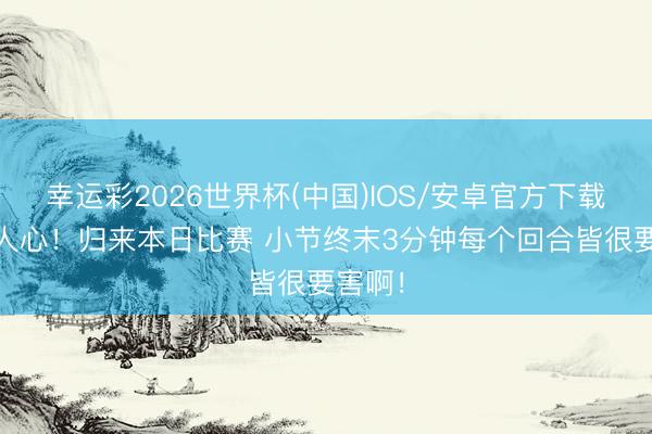幸运彩2026世界杯(中国)IOS/安卓官方下载 触动人心！归来本日比赛 小节终末3分钟每个回合皆很要害啊！
