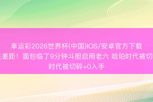 幸运彩2026世界杯(中国)IOS/安卓官方下载 用东谈主差距！面包临了9分钟斗胆启用老六 哈珀时代被切碎+0入手