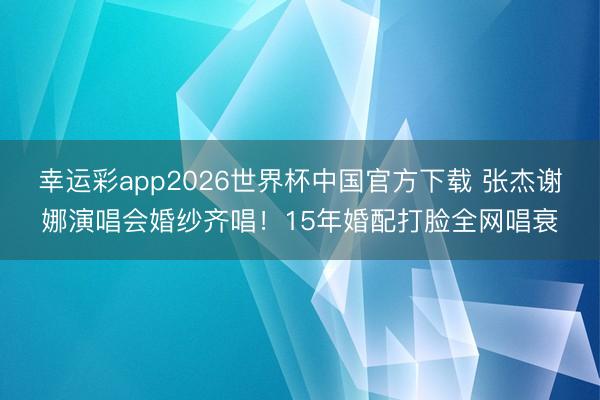 幸运彩app2026世界杯中国官方下载 张杰谢娜演唱会婚纱齐唱！15年婚配打脸全网唱衰