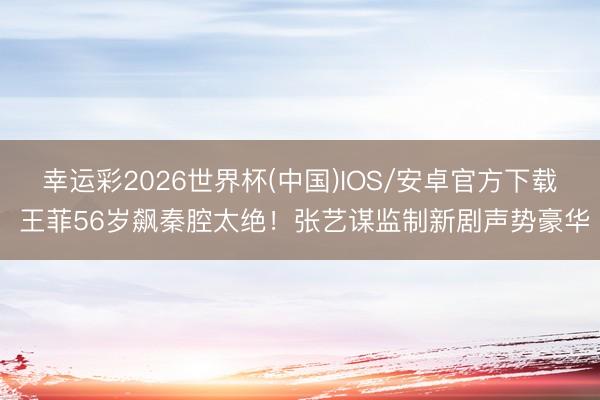 幸运彩2026世界杯(中国)IOS/安卓官方下载 王菲56岁飙秦腔太绝！张艺谋监制新剧声势豪华
