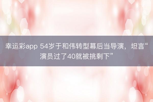 幸运彩app 54岁于和伟转型幕后当导演，坦言“演员过了40就被挑剩下”