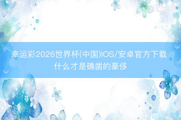 幸运彩2026世界杯(中国)IOS/安卓官方下载 什么才是确凿的豪侈