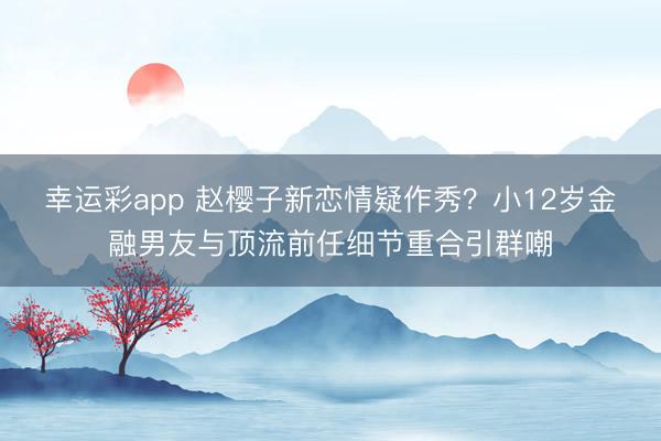 幸运彩app 赵樱子新恋情疑作秀？小12岁金融男友与顶流前任细节重合引群嘲