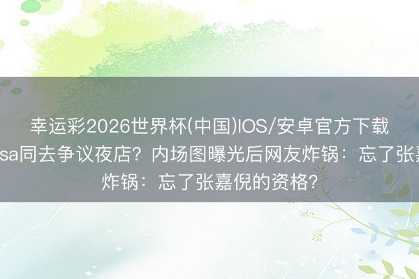 幸运彩2026世界杯(中国)IOS/安卓官方下载 宁艺卓和Lisa同去争议夜店？内场图曝光后网友炸锅：忘了张嘉倪的资格？