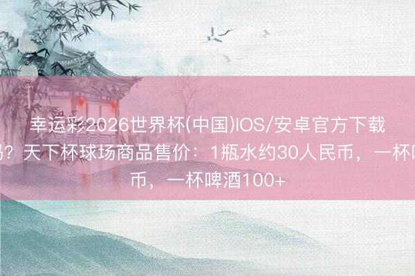 幸运彩2026世界杯(中国)IOS/安卓官方下载 能领受吗？天下杯球场商品售价：1瓶水约30人民币，一杯啤酒100+
