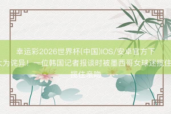幸运彩2026世界杯(中国)IOS/安卓官方下载 大为诧异！一位韩国记者报谈时被墨西哥女球迷揽住亲吻