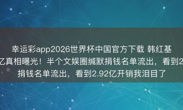 幸运彩app2026世界杯中国官方下载 韩红基金会年收入近7.83亿真相曝光！半个文娱圈缄默捐钱名单流出，看到2.92亿开销我泪目了