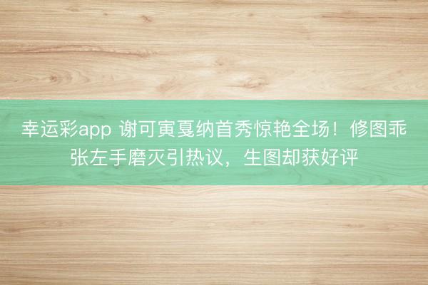 幸运彩app 谢可寅戛纳首秀惊艳全场！修图乖张左手磨灭引热议，生图却获好评