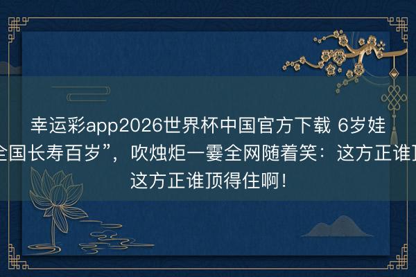 幸运彩app2026世界杯中国官方下载 6岁娃许诺“全全国长寿百岁”，吹烛炬一霎全网随着笑：这方正谁顶得住啊！
