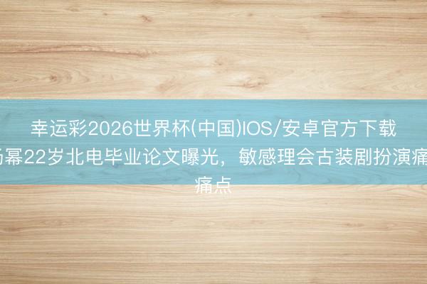 幸运彩2026世界杯(中国)IOS/安卓官方下载 杨幂22岁北电毕业论文曝光，敏感理会古装剧扮演痛点