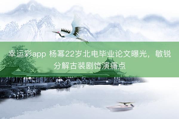 幸运彩app 杨幂22岁北电毕业论文曝光，敏锐分解古装剧饰演痛点
