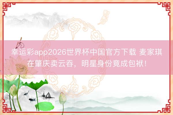 幸运彩app2026世界杯中国官方下载 麦家琪在肇庆卖云吞，明星身份竟成包袱！