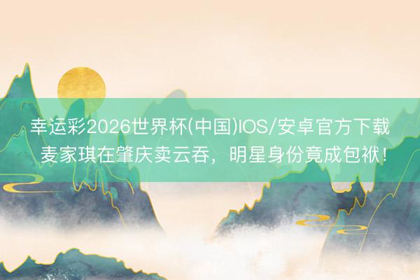 幸运彩2026世界杯(中国)IOS/安卓官方下载 麦家琪在肇庆卖云吞，明星身份竟成包袱！