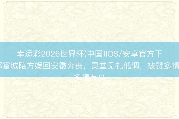 幸运彩2026世界杯(中国)IOS/安卓官方下载 郭富城陪方媛回安徽奔丧，灵堂见礼低调，被赞多情有义