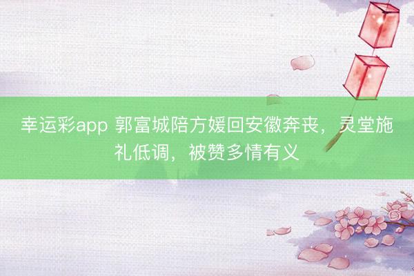 幸运彩app 郭富城陪方媛回安徽奔丧，灵堂施礼低调，被赞多情有义