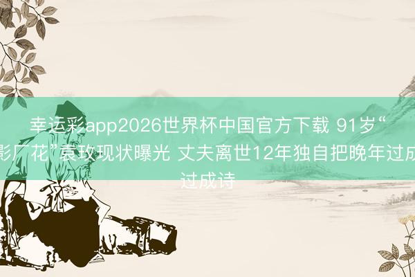 幸运彩app2026世界杯中国官方下载 91岁“北影厂花”袁玫现状曝光 丈夫离世12年独自把晚年过成诗