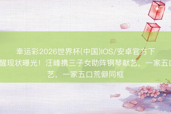 幸运彩2026世界杯(中国)IOS/安卓官方下载 10岁醒醒现状曝光！汪峰携三子女助阵钢琴献艺，一家五口荒僻同框