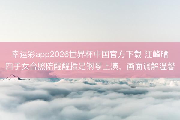 幸运彩app2026世界杯中国官方下载 汪峰晒四子女合照陪醒醒插足钢琴上演，画面调解温馨