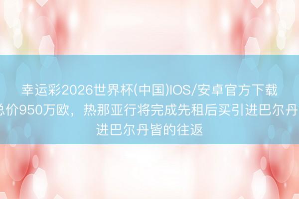 幸运彩2026世界杯(中国)IOS/安卓官方下载 迪马：总价950万欧，热那亚行将完成先租后买引进巴尔丹皆的往返