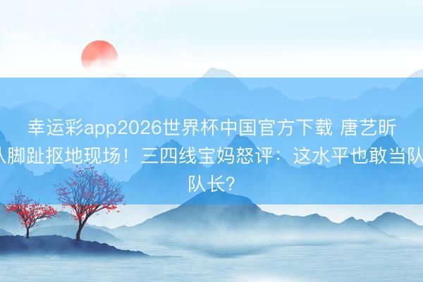 幸运彩app2026世界杯中国官方下载 唐艺昕带队脚趾抠地现场！三四线宝妈怒评：这水平也敢当队长？