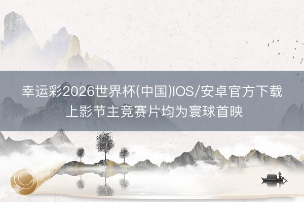 幸运彩2026世界杯(中国)IOS/安卓官方下载 上影节主竞赛片均为寰球首映