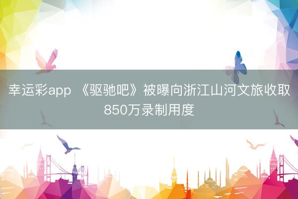 幸运彩app 《驱驰吧》被曝向浙江山河文旅收取850万录制用度