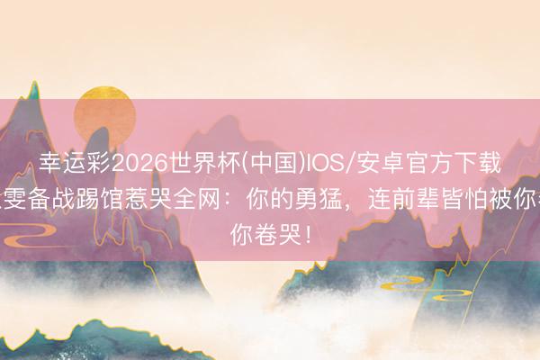 幸运彩2026世界杯(中国)IOS/安卓官方下载 张慧雯备战踢馆惹哭全网：你的勇猛，连前辈皆怕被你卷哭！