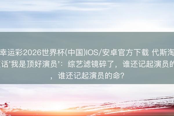 幸运彩2026世界杯(中国)IOS/安卓官方下载 代斯淘汰放话'我是顶好演员'：综艺滤镜碎了，谁还记起演员的命？