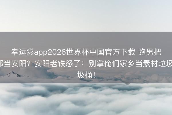 幸运彩app2026世界杯中国官方下载 跑男把邯郸当安阳？安阳老铁怒了：别拿俺们家乡当素材垃圾桶！