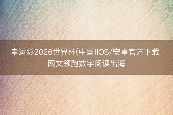 幸运彩2026世界杯(中国)IOS/安卓官方下载 网文领跑数字阅读出海