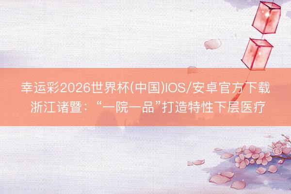 幸运彩2026世界杯(中国)IOS/安卓官方下载 浙江诸暨：“一院一品”打造特性下层医疗