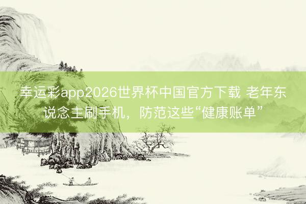 幸运彩app2026世界杯中国官方下载 老年东说念主刷手机，防范这些“健康账单”