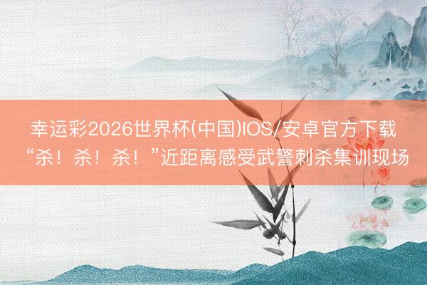 幸运彩2026世界杯(中国)IOS/安卓官方下载 “杀！杀！杀！”近距离感受武警刺杀集训现场