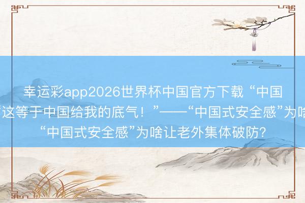 幸运彩app2026世界杯中国官方下载 “中国纪行”第二季㉝｜“这等于中国给我的底气！”——“中国式安全感”为啥让老外集体破防？