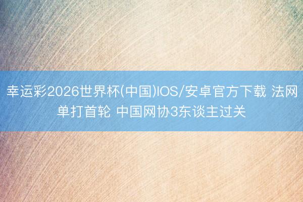 幸运彩2026世界杯(中国)IOS/安卓官方下载 法网单打首轮 中国网协3东谈主过关