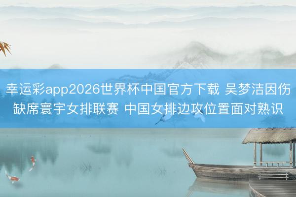 幸运彩app2026世界杯中国官方下载 吴梦洁因伤缺席寰宇女排联赛 中国女排边攻位置面对熟识