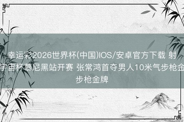 幸运彩2026世界杯(中国)IOS/安卓官方下载 射击宇宙杯慕尼黑站开赛 张常鸿首夺男人10米气步枪金牌