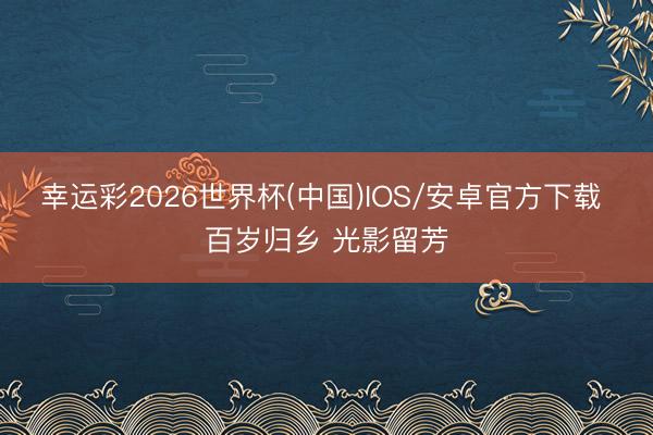 幸运彩2026世界杯(中国)IOS/安卓官方下载 百岁归乡 光影留芳