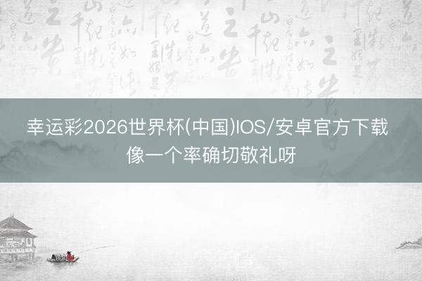 幸运彩2026世界杯(中国)IOS/安卓官方下载 像一个率确切敬礼呀