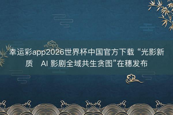 幸运彩app2026世界杯中国官方下载 “光影新质・AI 影剧全域共生贪图”在穗发布