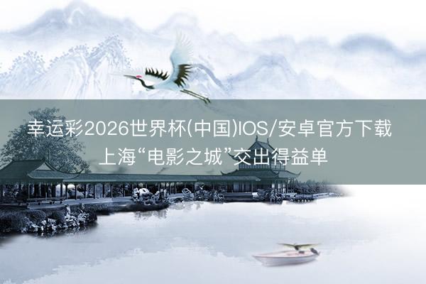 幸运彩2026世界杯(中国)IOS/安卓官方下载 上海“电影之城”交出得益单